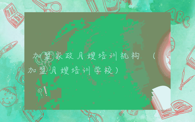 加盟家政月嫂培训机构 (加盟月嫂培训学校)